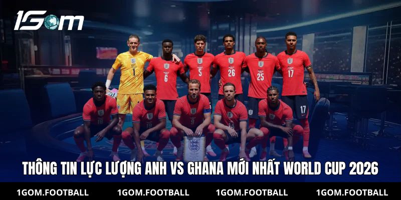 Thông tin lực lượng Anh vs Ghana mới nhất Worrld Cup 2026